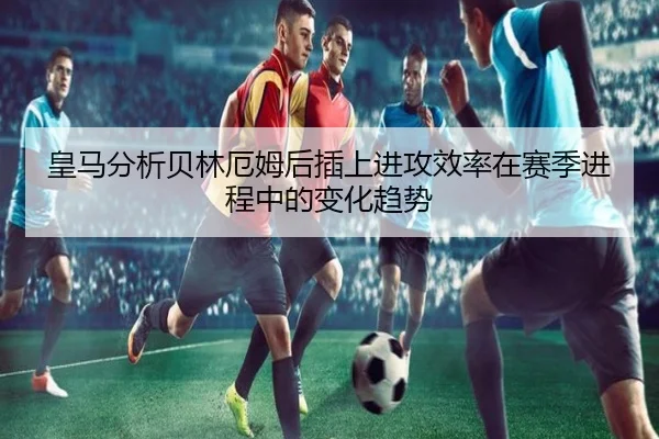 皇马分析贝林厄姆后插上进攻效率在赛季进程中的变化趋势