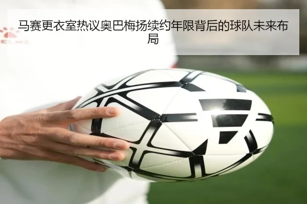 马赛更衣室热议奥巴梅扬续约年限背后的球队未来布局